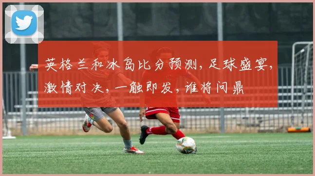 英格兰和冰岛比分预测,足球盛宴,激情对决,一触即发,谁将问鼎