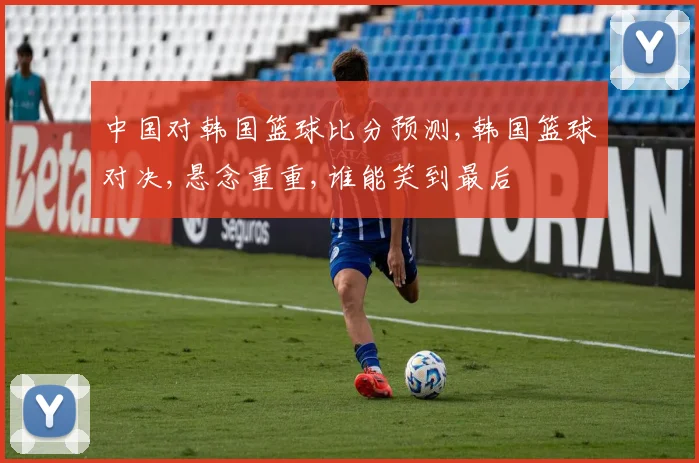 中国对韩国篮球比分预测,韩国篮球对决,悬念重重,谁能笑到最后